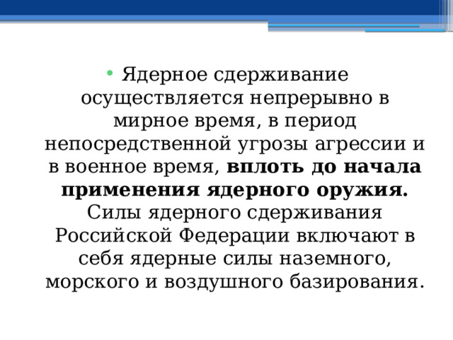 Ядерное сдерживание осуществляется непрерывно в мирное время, в период непосредственной угрозы агрессии и в военное время, вплоть до начала применения ядерного оружия. Силы ядерного сдерживания Российской Федерации включают в себя ядерные силы наземного, морского и воздушного базирования. 