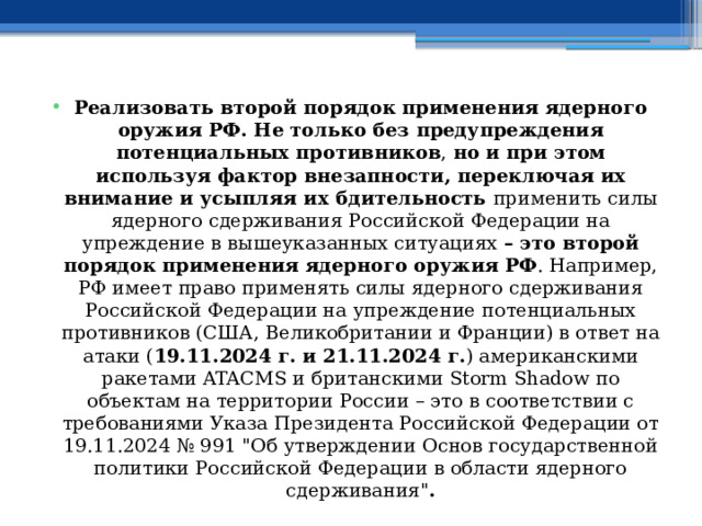 Реализовать второй порядок применения ядерного оружия РФ. Не только без предупреждения потенциальных противников , но и при этом используя фактор внезапности, переключая их внимание и усыпляя их бдительность применить силы ядерного сдерживания Российской Федерации на упреждение в вышеуказанных ситуациях – это второй порядок применения ядерного оружия РФ . Например, РФ имеет право применять силы ядерного сдерживания Российской Федерации на упреждение потенциальных противников (США, Великобритании и Франции) в ответ на атаки ( 19.11.2024 г. и 21.11.2024 г. ) американскими ракетами ATACMS и британскими Storm Shadow по объектам на территории России – это в соответствии с требованиями Указа Президента Российской Федерации от 19.11.2024 № 991 