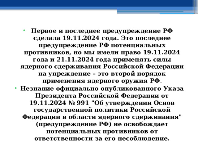 Первое и последнее предупреждение РФ сделала 19.11.2024 года. Это последнее предупреждение РФ потенциальных противников, но мы имели право 19.11.2024 года и 21.11.2024 года применять силы ядерного сдерживания Российской Федерации на упреждение – это второй порядок применения ядерного оружия РФ . Незнание официально опубликованного Указа Президента Российской Федерации от 19.11.2024 № 991 