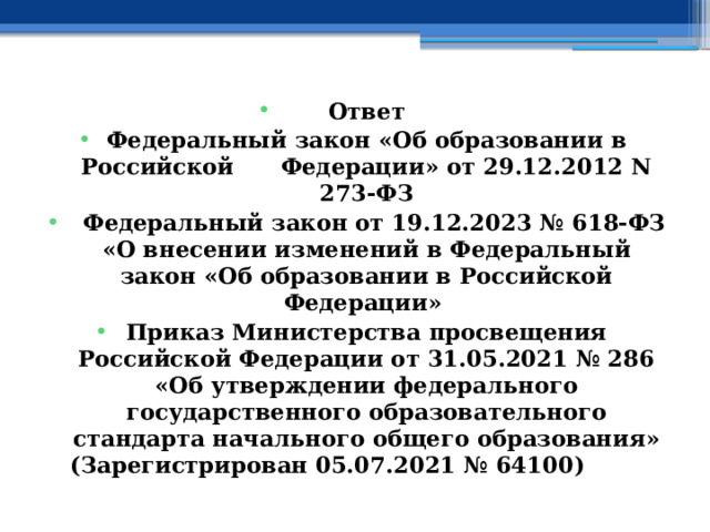 Ответ Федеральный закон «Об образовании в Российской      Федерации» от 29.12.2012 N 273-ФЗ   Федеральный закон от 19.12.2023 № 618-ФЗ «О внесении изменений в Федеральный закон «Об образовании в Российской Федерации» Приказ Министерства просвещения Российской Федерации от 31.05.2021 № 286 «Об утверждении федерального государственного образовательного стандарта начального общего образования» (Зарегистрирован 05.07.2021 № 64100)                      