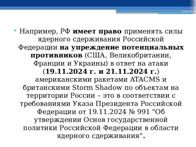 Например, РФ имеет право применять силы ядерного сдерживания Российской Федерации на упреждение потенциальных противников (США, Великобритании, Франции и Украины) в ответ на атаки ( 19.11.2024 г. и 21.11.2024 г. ) американскими ракетами ATACMS и британскими Storm Shadow по объектам на территории России – это в соответствии с требованиями Указа Президента Российской Федерации от 19.11.2024 № 991 