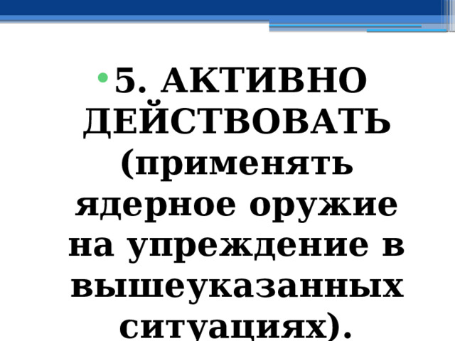 5. АКТИВНО ДЕЙСТВОВАТЬ (применять ядерное оружие  на упреждение в вышеуказанных ситуациях). 