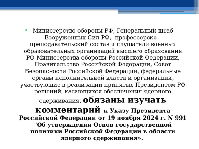 Министерство обороны РФ, Генеральный штаб Вооруженных Сил РФ, профессорско – преподавательский состав и слушатели военных образовательных организаций высшего образования РФ Министерства обороны Российской Федерации, Правительство Российской Федерации, Совет Безопасности Российской Федерации, федеральные органы исполнительной власти и организации, участвующие в реализации принятых Президентом РФ решений, касающихся обеспечения ядерного сдерживания, обязаны изучать комментарий к Указу Президента Российской Федерации от 19 ноября 2024 г. N 991 