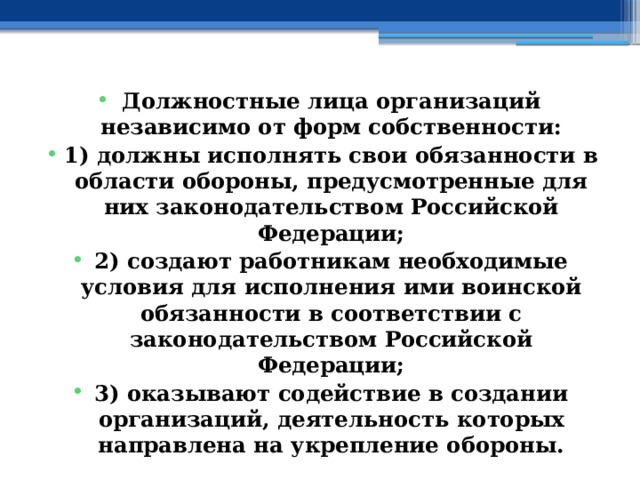 Должностные лица организаций независимо от форм собственности: 1) должны исполнять свои обязанности в области обороны, предусмотренные для них законодательством Российской Федерации; 2) создают работникам необходимые условия для исполнения ими воинской обязанности в соответствии с законодательством Российской Федерации; 3) оказывают содействие в создании организаций, деятельность которых направлена на укрепление обороны. 