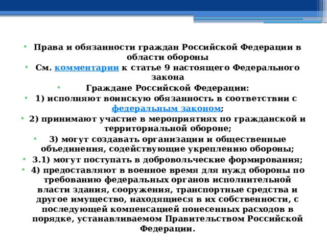 Права и обязанности граждан Российской Федерации в области обороны См.  комментарии  к статье 9 настоящего Федерального закона Граждане Российской Федерации: 1) исполняют воинскую обязанность в соответствии с  федеральным законом ; 2) принимают участие в мероприятиях по гражданской и территориальной обороне; 3) могут создавать организации и общественные объединения, содействующие укреплению обороны; 3.1) могут поступать в добровольческие формирования; 4) предоставляют в военное время для нужд обороны по требованию федеральных органов исполнительной власти здания, сооружения, транспортные средства и другое имущество, находящиеся в их собственности, с последующей компенсацией понесенных расходов в порядке, устанавливаемом Правительством Российской Федерации. 