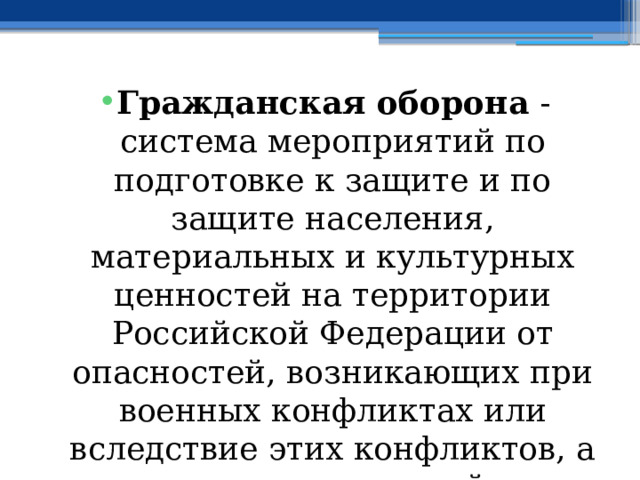 Гражданская оборона  - система мероприятий по подготовке к защите и по защите населения, материальных и культурных ценностей на территории Российской Федерации от опасностей, возникающих при военных конфликтах или вследствие этих конфликтов, а также при чрезвычайных ситуациях природного и техногенного характера 