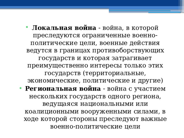 Локальная война - война, в которой преследуются ограниченные военно-политические цели, военные действия ведутся в границах противоборствующих государств и которая затрагивает преимущественно интересы только этих государств (территориальные, экономические, политические и другие) Региональная война - война с участием нескольких государств одного региона, ведущаяся национальными или коалиционными вооруженными силами, в ходе которой стороны преследуют важные военно-политические цели 