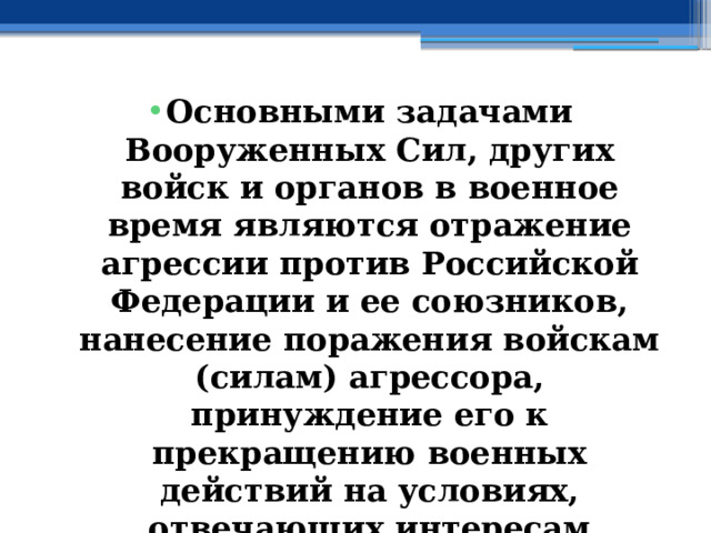 Основными задачами Вооруженных Сил, других войск и органов в военное время являются отражение агрессии против Российской Федерации и ее союзников, нанесение поражения войскам (силам) агрессора, принуждение его к прекращению военных действий на условиях, отвечающих интересам Российской Федерации и ее союзников 