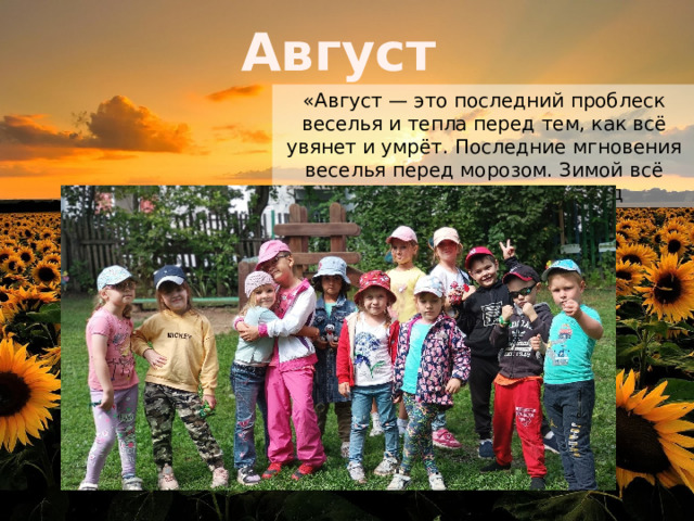 Август «Август — это последний проблеск веселья и тепла перед тем, как всё увянет и умрёт. Последние мгновения веселья перед морозом. Зимой всё меняется». — Мена Массуд 