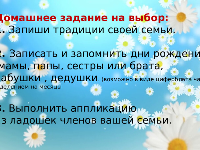 Домашнее задание на выбор:  1. Запиши традиции своей семьи.  2. Записать и запомнить дни рождения  мамы, папы, сестры или брата, бабушки , дедушки . (возможно в виде циферблата часов, с делением на месяцы  3. Выполнить аппликацию из ладошек членов вашей семьи. 