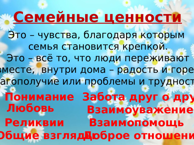 Семейные ценности Это – чувства, благодаря которым  семья становится крепкой.  Это – всё то, что люди переживают  вместе, внутри дома – радость и горе, благополучие или проблемы и трудности. Понимание Забота друг о друге Любовь Взаимоуважение Реликвии Взаимопомощь Доброе  отношение Общие взгляды 