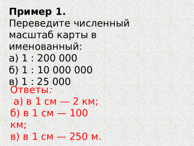 Пример 1. Переведите численный масштаб карты в именованный: а) 1 : 200 000 б) 1 : 10 000 000 в) 1 : 25 000 Ответы :   а) в 1 см — 2 км; б) в 1 см — 100 км; в) в 1 см — 250 м. 