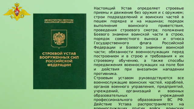 Настоящий Устав определяет строевые приемы и движение без оружия и с оружием; строи подразделений и воинских частей в пешем порядке и на машинах; порядок выполнения воинского приветствия, проведения строевого смотра; положение Боевого знамени воинской части в строю, порядок совместного выноса и относа Государственного флага Российской Федерации и Боевого знамени воинской части; обязанности военнослужащих перед построением и в строю и требования к их строевому обучению, а также способы передвижения военнослужащих на поле боя и действия при внезапном нападении противника. Строевым уставом руководствуются все военнослужащие воинских частей, кораблей, органов военного управления, предприятий, учреждений, организаций и военных образовательных учреждений профессионального образования ВС РФ. Действие Устава распространяется на военнослужащих других войск, воинских формирований и органов, созданных в соответствии с законодательством Российской Федерации, а также на граждан, призванных на военные сборы. 