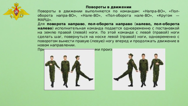 Повороты в движении Повороты в движении выполняются по командам: «Напра-ВО», «Пол-оборота напра-ВО», «Нале-ВО», «Пол-оборота нале-ВО», «Кругом — МАРШ». Для поворота направо , пол-оборота направо ( налево, пол-оборота налево ) исполнительная команда подается одновременно с постановкой на землю правой (левой) ноги. По этой команде с левой (правой) ноги сделать шаг, повернуться на носке левой (правой) ноги, одновременно с поворотом вынести правую (левую) ногу вперед и продолжать движение в новом направлении. При поворотах движение руками производится в такт шага. 