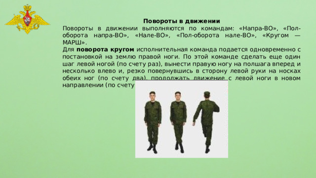 Повороты в движении Повороты в движении выполняются по командам: «Напра-ВО», «Пол-оборота напра-ВО», «Нале-ВО», «Пол-оборота нале-ВО», «Кругом — МАРШ». Для поворота кругом исполнительная команда подается одновременно с постановкой на землю правой ноги. По этой команде сделать еще один шаг левой ногой (по счету раз), вынести правую ногу на полшага вперед и несколько влево и, резко повернувшись в сторону левой руки на носках обеих ног (по счету два), продолжать движение с левой ноги в новом направлении (по счету три). 