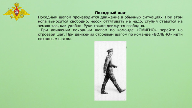 Походный шаг Походным шагом производится движение в обычных ситуациях. При этом нога выносится свободно, носок оттягивать не надо, ступня ставится на землю так, как удобно. Руки также движутся свободно.  При движении походным шагом по команде «СМИРНО» перейти на строевой шаг. При движении строевым шагом по команде «ВОЛЬНО» идти походным шагом. 