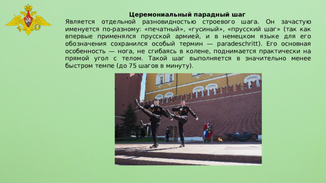Церемониальный парадный шаг Является отдельной разновидностью строевого шага. Он зачастую именуется по-разному: «печатный», «гусиный», «прусский шаг» (так как впервые применялся прусской армией, и в немецком языке для его обозначения сохранился особый термин — paradeschritt). Его основная особенность — нога, не сгибаясь в колене, поднимается практически на прямой угол с телом. Такой шаг выполняется в значительно менее быстром темпе (до 75 шагов в минуту). 