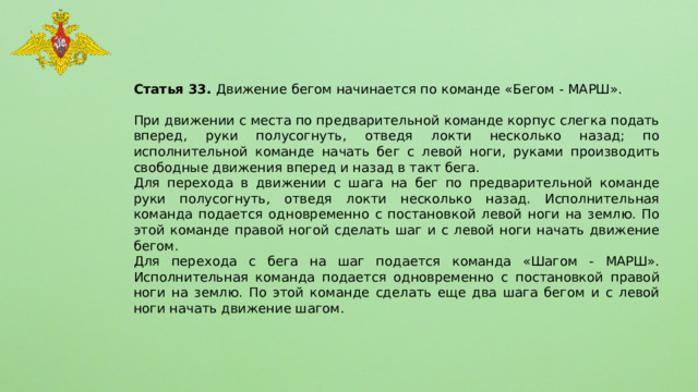 Статья 33. Движение бегом начинается по команде «Бегом - МАРШ». При движении с места по предварительной команде корпус слегка подать вперед, руки полусогнуть, отведя локти несколько назад; по исполнительной команде начать бег с левой ноги, руками производить свободные движения вперед и назад в такт бега. Для перехода в движении с шага на бег по предварительной команде руки полусогнуть, отведя локти несколько назад. Исполнительная команда подается одновременно с постановкой левой ноги на землю. По этой команде правой ногой сделать шаг и с левой ноги начать движение бегом. Для перехода с бега на шаг подается команда «Шагом - МАРШ». Исполнительная команда подается одновременно с постановкой правой ноги на землю. По этой команде сделать еще два шага бегом и с левой ноги начать движение шагом. 