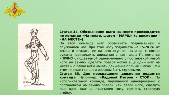 Статья 34. Обозначение шага на месте производится по команде «На месте, шагом - МАРШ» (в движении - «НА МЕСТЕ»). По этой команде шаг обозначать подниманием и опусканием ног, при этом ногу поднимать на 15-20 см от земли и ставить ее на всю ступню, начиная с носка; руками производить движения в такт шага По команде «ПРЯМО», подаваемой одновременно с постановкой левой ноги на землю, сделать правой ногой еще один шаг на месте и с левой ноги начать движение полным шагом. При этом первые три шага должны быть строевыми. Статья 35. Для прекращения движения подается команда. Например: «Рядовой Петров - СТОЙ». По исполнительной команде, подаваемой одновременно с постановкой на землю правой или левой ноги, сделать еще один шаг и, приставив ногу, принять строевую стойку. 