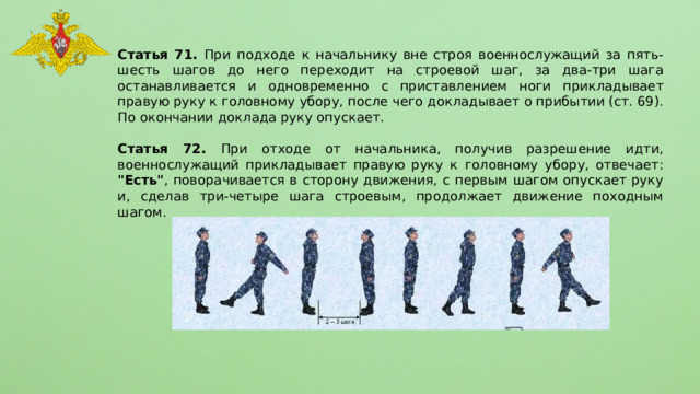Статья 71. При подходе к начальнику вне строя военнослужащий за пять-шесть шагов до него переходит на строевой шаг, за два-три шага останавливается и одновременно с приставлением ноги прикладывает правую руку к головному убору, после чего докладывает о прибытии (ст. 69). По окончании доклада руку опускает.  Статья 72. При отходе от начальника, получив разрешение идти, военнослужащий прикладывает правую руку к головному убору, отвечает: 