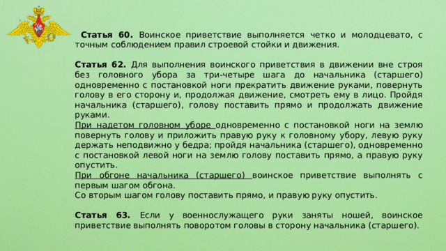  Статья 60. Воинское приветствие выполняется четко и молодцевато, с точным соблюдением правил строевой стойки и движения. Статья 62. Для выполнения воинского приветствия в движении вне строя без головного убора за три-четыре шага до начальника (старшего) одновременно с постановкой ноги прекратить движение руками, повернуть голову в его сторону и, продолжая движение, смотреть ему в лицо. Пройдя начальника (старшего), голову поставить прямо и продолжать движение руками. При надетом головном уборе одновременно с постановкой ноги на землю повернуть голову и приложить правую руку к головному убору, левую руку держать неподвижно у бедра; пройдя начальника (старшего), одновременно с постановкой левой ноги на землю голову поставить прямо, а правую руку опустить. При обгоне начальника (старшего) воинское приветствие выполнять с первым шагом обгона. Со вторым шагом голову поставить прямо, и правую руку опустить. Статья 63. Если у военнослужащего руки заняты ношей, воинское приветствие выполнять поворотом головы в сторону начальника (старшего). 