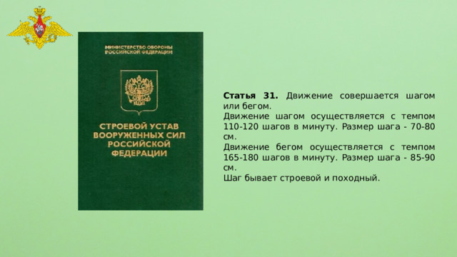 Статья 31. Движение совершается шагом или бегом. Движение шагом осуществляется с темпом 110-120 шагов в минуту. Размер шага - 70-80 см. Движение бегом осуществляется с темпом 165-180 шагов в минуту. Размер шага - 85-90 см. Шаг бывает строевой и походный. 