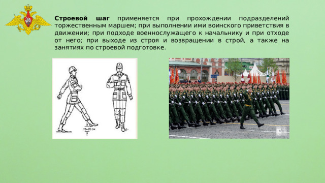 Строевой шаг применяется при прохождении подразделений торжественным маршем; при выполнении ими воинского приветствия в движении; при подходе военнослужащего к начальнику и при отходе от него; при выходе из строя и возвращении в строй, а также на занятиях по строевой подготовке. 