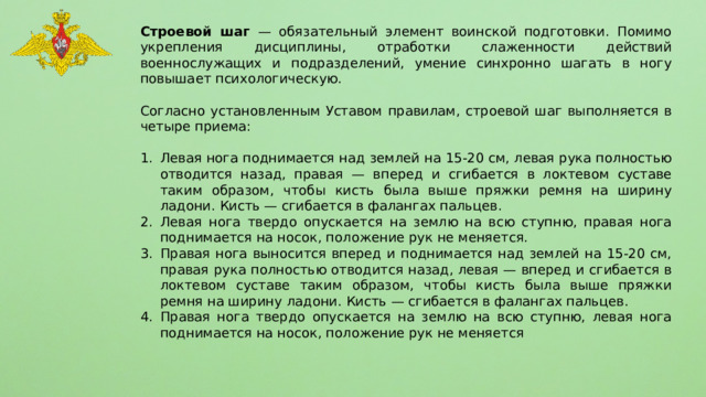 Строевой шаг — обязательный элемент воинской подготовки. Помимо укрепления дисциплины, отработки слаженности действий военнослужащих и подразделений, умение синхронно шагать в ногу повышает психологическую. Согласно установленным Уставом правилам, строевой шаг выполняется в четыре приема: Левая нога поднимается над землей на 15-20 см, левая рука полностью отводится назад, правая — вперед и сгибается в локтевом суставе таким образом, чтобы кисть была выше пряжки ремня на ширину ладони. Кисть — сгибается в фалангах пальцев. Левая нога твердо опускается на землю на всю ступню, правая нога поднимается на носок, положение рук не меняется. Правая нога выносится вперед и поднимается над землей на 15-20 см, правая рука полностью отводится назад, левая — вперед и сгибается в локтевом суставе таким образом, чтобы кисть была выше пряжки ремня на ширину ладони. Кисть — сгибается в фалангах пальцев. Правая нога твердо опускается на землю на всю ступню, левая нога поднимается на носок, положение рук не меняется 