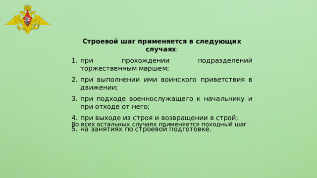 Строевой шаг применяется в следующих случаях : при прохождении подразделений торжественным маршем; при выполнении ими воинского приветствия в движении; при подходе военнослужащего к начальнику и при отходе от него; при выходе из строя и возвращении в строй; на занятиях по строевой подготовке. Во всех остальных случаях применяется походный шаг. 