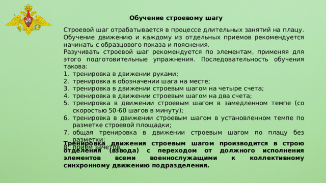 Обучение строевому шагу Строевой шаг отрабатывается в процессе длительных занятий на плацу. Обучение движению и каждому из отдельных приемов рекомендуется начинать с образцового показа и пояснения. Разучивать строевой шаг рекомендуется по элементам, применяя для этого подготовительные упражнения. Последовательность обучения такова: тренировка в движении руками; тренировка в обозначении шага на месте; тренировка в движении строевым шагом на четыре счета; тренировка в движении строевым шагом на два счета; тренировка в движении строевым шагом в замедленном темпе (со скоростью 50-60 шагов в минуту); тренировка в движении строевым шагом в установленном темпе по разметке строевой площадки; общая тренировка в движении строевым шагом по плацу без разметки; прием зачетов. Тренировка движения строевым шагом производится в строю отделения (взвода) с переходом от должного исполнения элементов всеми военнослужащими к коллективному синхронному движению подразделения. 