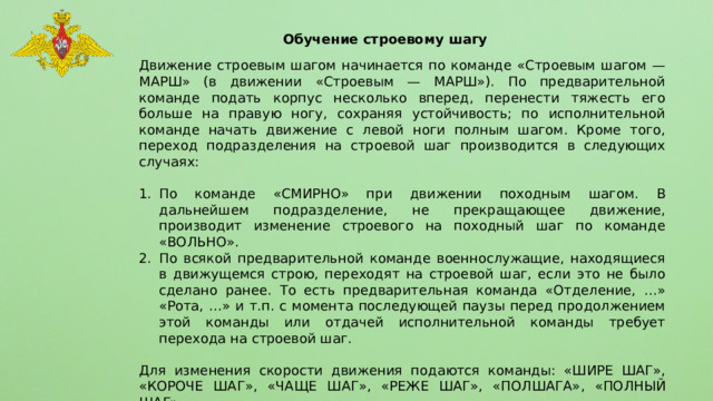 Обучение строевому шагу Движение строевым шагом начинается по команде «Строевым шагом — МАРШ» (в движении «Строевым — МАРШ»). По предварительной команде подать корпус несколько вперед, перенести тяжесть его больше на правую ногу, сохраняя устойчивость; по исполнительной команде начать движение с левой ноги полным шагом. Кроме того, переход подразделения на строевой шаг производится в следующих случаях: По команде «СМИРНО» при движении походным шагом. В дальнейшем подразделение, не прекращающее движение, производит изменение строевого на походный шаг по команде «ВОЛЬНО». По всякой предварительной команде военнослужащие, находящиеся в движущемся строю, переходят на строевой шаг, если это не было сделано ранее. То есть предварительная команда «Отделение, …» «Рота, …» и т.п. с момента последующей паузы перед продолжением этой команды или отдачей исполнительной команды требует перехода на строевой шаг. Для изменения скорости движения подаются команды: «ШИРЕ ШАГ», «КОРОЧЕ ШАГ», «ЧАЩЕ ШАГ», «РЕЖЕ ШАГ», «ПОЛШАГА», «ПОЛНЫЙ ШАГ». 