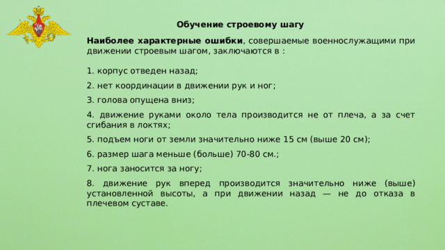 Обучение строевому шагу Наиболее характерные ошибки , совершаемые военнослужащими при движении строевым шагом, заключаются в : 1. корпус отведен назад; 2. нет координации в движении рук и ног; 3. голова опущена вниз; 4. движение руками около тела производится не от плеча, а за счет сгибания в локтях; 5. подъем ноги от земли значительно ниже 15 см (выше 20 см); 6. размер шага меньше (больше) 70-80 см.; 7. нога заносится за ногу; 8. движение рук вперед производится значительно ниже (выше) установленной высоты, а при движении назад — не до отказа в плечевом суставе. 