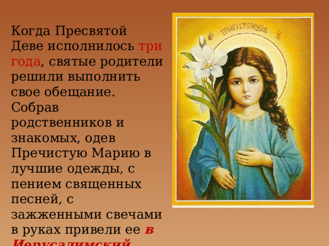 Когда Пресвятой Деве исполнилось три года , святые родители решили выполнить свое обещание. Собрав родственников и знакомых, одев Пречистую Марию в лучшие одежды, с пением священных песней, с зажженными свечами в руках привели ее в Иерусалимский храм. 