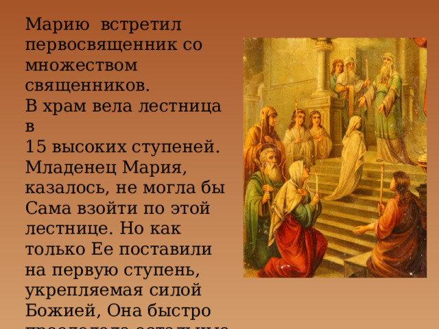 Марию встретил первосвященник со множеством священников. В храм вела лестница в 15 высоких ступеней. Младенец Мария, казалось, не могла бы Сама взойти по этой лестнице. Но как только Ее поставили на первую ступень, укрепляемая силой Божией, Она быстро преодолела остальные ступени и взошла на верхнюю. 