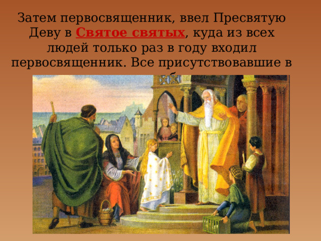 Затем первосвященник, ввел Пресвятую Деву в Святое святых , куда из всех людей только раз в году входил первосвященник. Все присутствовавшие в храме дивились необыкновенному событию. 