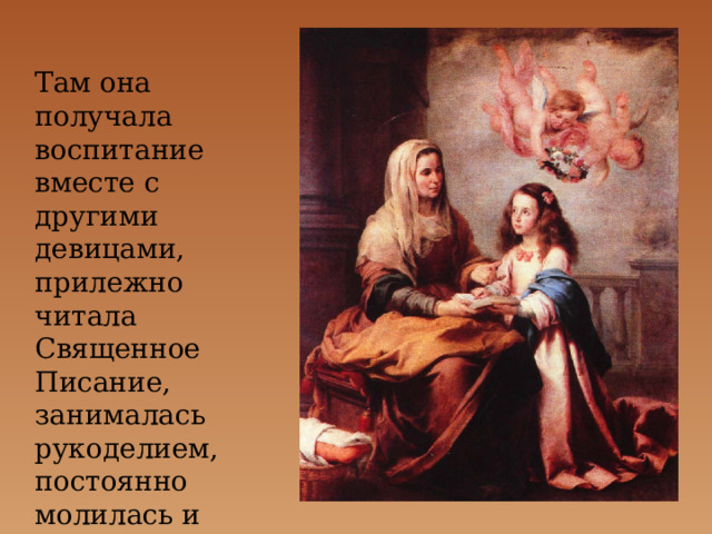 Там она получала воспитание вместе с другими девицами, прилежно читала Священное Писание, занималась рукоделием, постоянно молилась и возрастала в любви к Богу. 