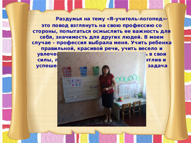  Раздумья на тему «Я-учитель-логопед»- это повод взглянуть на свою профессию со стороны, попытаться осмыслить ее важность для себя, значимость для других людей. В моем случае – профессия выбрала меня. Учить ребенка правильной, красивой речи, учить весело и увлеченно, дать возможность поверить в свои силы, понять, что любой ребенок талантлив и успешен – вот, на мой взгляд, основная задача творческого педагога.  