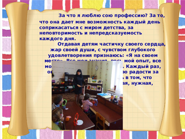  За что я люблю сою профессию? За то, что она дает мне возможность каждый день соприкасаться с миром детства, за неповторимость и непредсказуемость каждого дня.  Отдавая детям частичку своего сердца, жар своей души, с чувством глубокого удовлетворения признаюсь: «Я на своем месте». Все мои знания, весь мой опыт, все мои душевные силы для них. Каждый раз, ощущая невероятное чувство радости за успехи детей, убеждаюсь в том, что профессия выбрана важная, нужная, необходимая!  