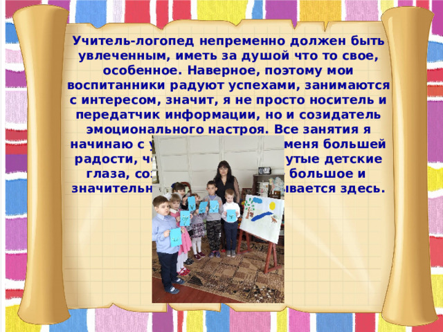 Учитель-логопед непременно должен быть увлеченным, иметь за душой что то свое, особенное. Наверное, поэтому мои воспитанники радуют успехами, занимаются с интересом, значит, я не просто носитель и передатчик информации, но и созидатель эмоционального настроя. Все занятия я начинаю с улыбки, и нет для меня большей радости, чем видеть распахнутые детские глаза, сознавать, что самое большое и значительное в мире закладывается здесь.  