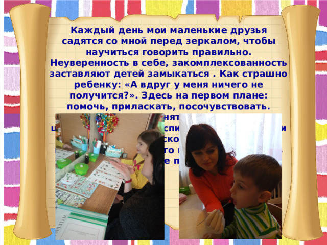 Каждый день мои маленькие друзья садятся со мной перед зеркалом, чтобы научиться говорить правильно. Неуверенность в себе, закомплексованность заставляют детей замыкаться . Как страшно ребенку: «А вдруг у меня ничего не получится?». Здесь на первом плане: помочь, приласкать, посочувствовать. Логопедическое занятие – это не только школа обучения и воспитания ребенка, но и добрый взгляд, ласковая речь, обаяние педагога, вселяющего в них уверенность в том, что все получится.  