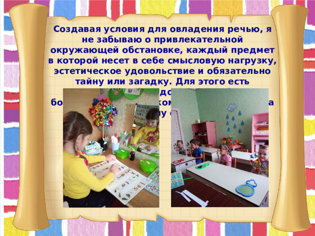 Создавая условия для овладения речью, я не забываю о привлекательной окружающей обстановке, каждый предмет в которой несет в себе смысловую нагрузку, эстетическое удовольствие и обязательно тайну или загадку. Для этого есть специально оборудованный кабинет, больше похожий на комнату, где нет места строгому стилю.  