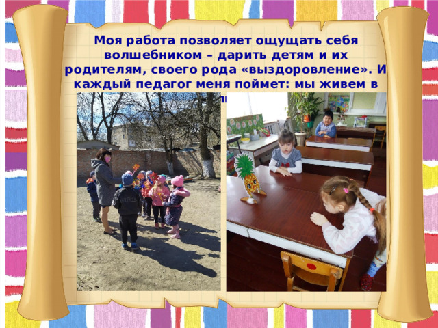 Моя работа позволяет ощущать себя волшебником – дарить детям и их родителям, своего рода «выздоровление». И каждый педагог меня поймет: мы живем в своих воспитанниках.  