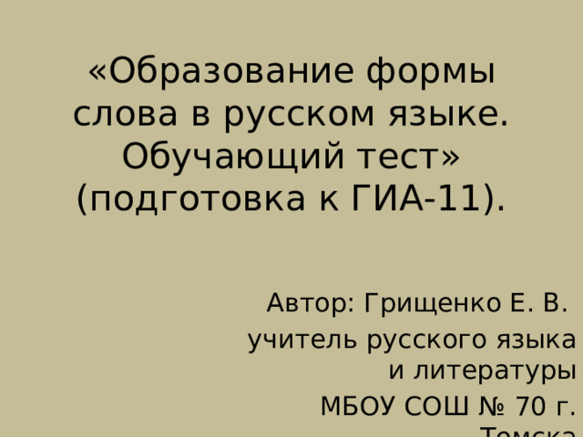 «Образование формы слова в русском языке.  Обучающий тест»  (подготовка к ГИА-11). Автор: Грищенко Е. В. учитель русского языка и литературы МБОУ СОШ № 70 г. Томска 
