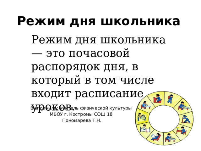 Режим дня школьника Режим дня школьника — это почасовой распорядок дня, в который в том числе входит расписание уроков. Выполнила: учитель физической культуры МБОУ г. Костромы СОШ 18 Пономарева Т.Н. 