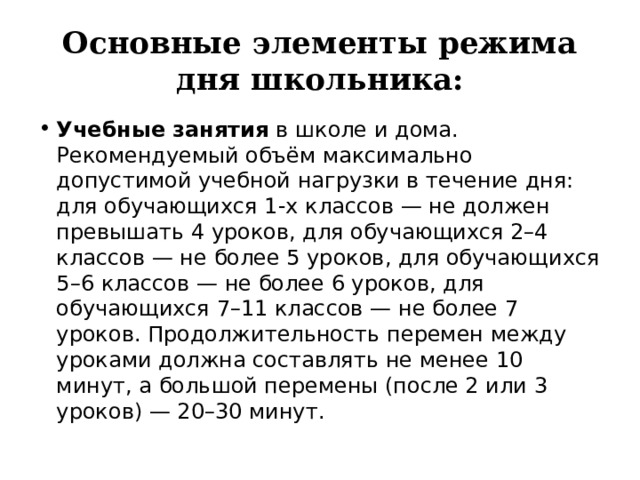 Основные элементы режима дня школьника: Учебные занятия  в школе и дома. Рекомендуемый объём максимально допустимой учебной нагрузки в течение дня: для обучающихся 1-х классов — не должен превышать 4 уроков, для обучающихся 2–4 классов — не более 5 уроков, для обучающихся 5–6 классов — не более 6 уроков, для обучающихся 7–11 классов — не более 7 уроков. Продолжительность перемен между уроками должна составлять не менее 10 минут, а большой перемены (после 2 или 3 уроков) — 20–30 минут. 