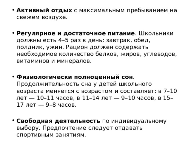 Активный отдых  с максимальным пребыванием на свежем воздухе. Регулярное и достаточное питание . Школьники должны есть 4–5 раз в день: завтрак, обед, полдник, ужин. Рацион должен содержать необходимое количество белков, жиров, углеводов, витаминов и минералов. Физиологически полноценный сон . Продолжительность сна у детей школьного возраста меняется с возрастом и составляет: в 7–10 лет — 10–11 часов, в 11–14 лет — 9–10 часов, в 15–17 лет — 9–8 часов. Свободная деятельность  по индивидуальному выбору. Предпочтение следует отдавать спортивным занятиям. 