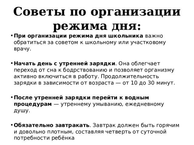 Советы по организации режима дня: При организации режима дня школьника важно обратиться за советом к школьному или участковому врачу. Начать день с утренней зарядки . Она облегчает переход от сна к бодрствованию и позволяет организму активно включиться в работу. Продолжительность зарядки в зависимости от возраста — от 10 до 30 минут. После утренней зарядки перейти к водным процедурам  — утреннему умыванию, ежедневному душу. Обязательно завтракать . Завтрак должен быть горячим и довольно плотным, составляя четверть от суточной потребности ребёнка 