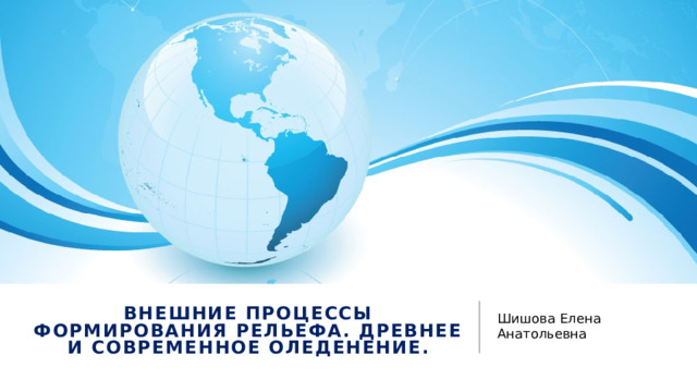 Шишова Елена Анатольевна Внешние процессы формирования рельефа. Древнее и современное оледенение. 