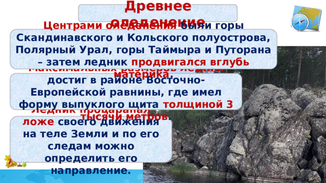 Древнее оледенение Центрами оледенения были горы Скандинавского и Кольского полуострова, Полярный Урал, горы Таймыра и Путорана – затем ледник продвигался вглубь материка . Максимальных размеров ледник достиг в районе Восточно-Европейской равнины, где имел форму выпуклого щита толщиной 3 тысячи метров . Ледник процарапал ложе своего движения на теле Земли и по его следам можно определить его направление. 