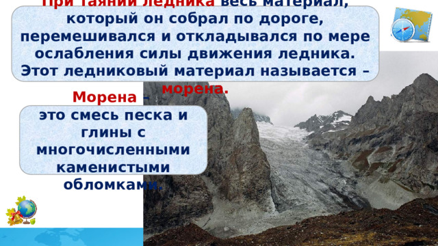 При таянии ледника весь материал, который он собрал по дороге, перемешивался и откладывался по мере ослабления силы движения ледника. Этот ледниковый материал называется – морена. Морена – это смесь песка и глины с многочисленными каменистыми обломками. 